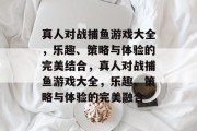 真人对战捕鱼游戏大全，乐趣、策略与体验的完美结合，真人对战捕鱼游戏大全，乐趣、策略与体验的完美融合