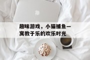 趣味游戏，小猫捕鱼—寓教于乐的欢乐时光