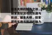 捕鱼大师的魅力之旅,探索类似游戏的乐趣与挑战,捕鱼大师,探索游戏乐趣与挑战的魅力之旅 捕鱼大师的魅力之旅,探索类似游戏的乐趣与挑战,捕鱼大师,探索游戏乐趣与挑战的魅力之旅