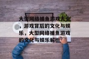 大型网络捕鱼游戏大全,游戏背后的文化与娱乐,大型网络捕鱼游戏的文化与娱乐解析 大型网络捕鱼游戏大全,游戏背后的文化与娱乐,大型网络捕鱼游戏的文化与娱乐解析