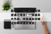 最终通关攻略，带你快速通过难关！一键通关大作战，终极通关攻略让你瞬间通关难关!