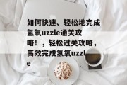 如何快速、轻松地完成氢氧uzzle通关攻略!,轻松过关攻略,高效完成氢氧uzzle 如何快速、轻松地完成氢氧uzzle通关攻略!,轻松过关攻略,高效完成氢氧uzzle
