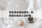 耳机排名网站推荐，助你轻松挑选心仪好物