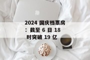 2024 国庆档票房：截至 6 日 18 时突破 19 亿