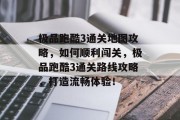 极品跑酷3通关地图攻略,如何顺利闯关,极品跑酷3通关路线攻略,打造流畅体验!