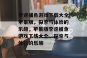 李逵捕鱼游戏下载大全苹果版,探索与体验的乐趣,苹果版李逵捕鱼游戏下载大全,探索与体验的乐趣 李逵捕鱼游戏下载大全苹果版,探索与体验的乐趣,苹果版李逵捕鱼游戏下载大全,探索与体验的乐趣