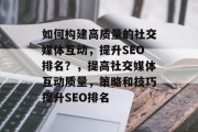 如何构建高质量的社交媒体互动，提升SEO排名？，提高社交媒体互动质量，策略和技巧提升SEO排名