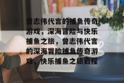 曾志伟代言的捕鱼传奇游戏,深海冒险与快乐捕鱼之旅,曾志伟代言的深海冒险捕鱼传奇游戏,快乐捕鱼之旅启程 曾志伟代言的捕鱼传奇游戏,深海冒险与快乐捕鱼之旅,曾志伟代言的深海冒险捕鱼传奇游戏,快乐捕鱼之旅启程