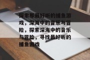 探索那最好听的捕鱼游戏,深海中的音乐与冒险,探索深海中的音乐与冒险,寻找最好听的捕鱼游戏 探索那最好听的捕鱼游戏,深海中的音乐与冒险,探索深海中的音乐与冒险,寻找最好听的捕鱼游戏