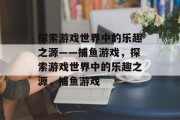 探索游戏世界中的乐趣之源——捕鱼游戏，探索游戏世界中的乐趣之源，捕鱼游戏