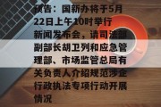 预告：国新办将于5月22日上午10时举行新闻发布会，请司法部副部长胡卫列和应急管理部、市场监管总局有关负责人介绍规范涉企行政执法专项行动开展情况