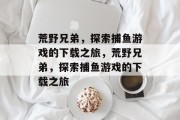 荒野兄弟,探索捕鱼游戏的下载之旅,荒野兄弟,探索捕鱼游戏的下载之旅 荒野兄弟,探索捕鱼游戏的下载之旅,荒野兄弟,探索捕鱼游戏的下载之旅