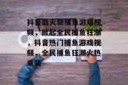 抖音最火版捕鱼游戏视频,掀起全民捕鱼狂潮,抖音热门捕鱼游戏视频,全民捕鱼狂潮火热来袭 抖音最火版捕鱼游戏视频,掀起全民捕鱼狂潮,抖音热门捕鱼游戏视频,全民捕鱼狂潮火热来袭