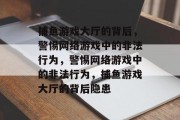 捕鱼游戏大厅的背后,警惕网络游戏中的非法行为,警惕网络游戏中的非法行为,捕鱼游戏大厅的背后隐患 捕鱼游戏大厅的背后,警惕网络游戏中的非法行为,警惕网络游戏中的非法行为,捕鱼游戏大厅的背后隐患