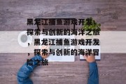 黑龙江捕鱼游戏开发，探索与创新的海洋之旅，黑龙江捕鱼游戏开发，探索与创新的海洋冒险之旅