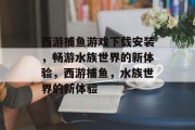 西游捕鱼游戏下载安装,畅游水族世界的新体验,西游捕鱼,水族世界的新体验 西游捕鱼游戏下载安装,畅游水族世界的新体验,西游捕鱼,水族世界的新体验