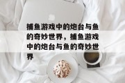 捕鱼游戏中的炮台与鱼的奇妙世界,捕鱼游戏中的炮台与鱼的奇妙世界 捕鱼游戏中的炮台与鱼的奇妙世界,捕鱼游戏中的炮台与鱼的奇妙世界