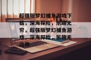超强版梦幻捕鱼游戏下载,深海探险,乐趣无穷,超强版梦幻捕鱼游戏,深海探险,乐趣无边界 超强版梦幻捕鱼游戏下载,深海探险,乐趣无穷,超强版梦幻捕鱼游戏,深海探险,乐趣无边界