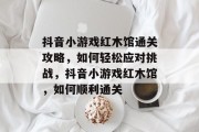 抖音小游戏红木馆通关攻略,如何轻松应对挑战,抖音小游戏红木馆,如何顺利通关