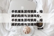 手机捕鱼游戏银商,暗藏的陷阱与法律风险,手机捕鱼游戏银商,暗藏的陷阱与法律风险 手机捕鱼游戏银商,暗藏的陷阱与法律风险,手机捕鱼游戏银商,暗藏的陷阱与法律风险