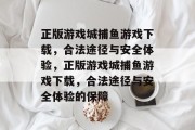 正版游戏城捕鱼游戏下载,合法途径与安全体验,正版游戏城捕鱼游戏下载,合法途径与安全体验的保障 正版游戏城捕鱼游戏下载,合法途径与安全体验,正版游戏城捕鱼游戏下载,合法途径与安全体验的保障