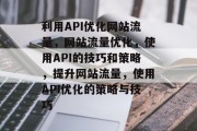 利用API优化网站流量，网站流量优化，使用API的技巧和策略，提升网站流量，使用API优化的策略与技巧