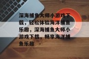 深海捕鱼大师小游戏下载,轻松体验海洋捕鱼乐趣,深海捕鱼大师小游戏下载,畅享海洋捕鱼乐趣 深海捕鱼大师小游戏下载,轻松体验海洋捕鱼乐趣,深海捕鱼大师小游戏下载,畅享海洋捕鱼乐趣