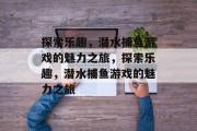 探索乐趣，潜水捕鱼游戏的魅力之旅，探索乐趣，潜水捕鱼游戏的魅力之旅