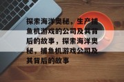 探索海洋奥秘，生产捕鱼机游戏的公司及其背后的故事，探索海洋奥秘，捕鱼机游戏公司及其背后的故事