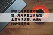 摩根士丹利基金市场洞察：海外利空因素触发上周市场调整，未来A股仍值得乐观