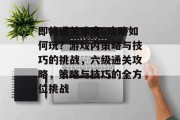 即将通关难度6攻略如何玩?游戏内策略与技巧的挑战,六级通关攻略,策略与技巧的全方位挑战 即将通关难度6攻略如何玩?游戏内策略与技巧的挑战,六级通关攻略,策略与技巧的全方位挑战