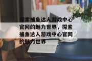 探索捕鱼达人游戏中心官网的魅力世界，探索捕鱼达人游戏中心官网的魅力世界