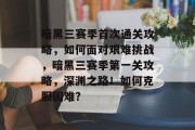 暗黑三赛季首次通关攻略，如何面对艰难挑战，暗黑三赛季第一关攻略，深渊之路！如何克服困难？