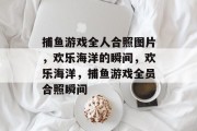 捕鱼游戏全人合照图片,欢乐海洋的瞬间,欢乐海洋,捕鱼游戏全员合照瞬间 捕鱼游戏全人合照图片,欢乐海洋的瞬间,欢乐海洋,捕鱼游戏全员合照瞬间