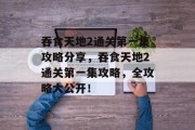 吞食天地2通关第一集攻略分享,吞食天地2通关第一集攻略,全攻略大公开!
