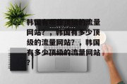 韩国有哪些顶级的流量网站？，韩国有多少顶级的流量网站？，韩国有多少顶级的流量网站？