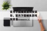 官方下载捕鱼游戏安装包,官方下载捕鱼游戏安装包 官方下载捕鱼游戏安装包,官方下载捕鱼游戏安装包