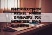 困难传说通关攻略视频,挑战自我,突破极限,自助通关游戏,究竟如何破解困难?提升自我,突破极限
