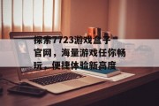 探索7723游戏盒子官网，海量游戏任你畅玩，便捷体验新高度