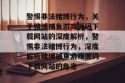 警惕非法赌博行为,关于赌博捕鱼游戏源码下载网站的深度解析,警惕非法赌博行为,深度解析赌博捕鱼游戏源码下载网站的危害 警惕非法赌博行为,关于赌博捕鱼游戏源码下载网站的深度解析,警惕非法赌博行为,深度解析赌博捕鱼游戏源码下载网站的危害