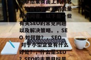 SEO（搜索引擎优化）是指通过优化网站的内容、结构和外部链接等方式，提高其在搜索引擎结果页面上的排名，从而获得更多的流量和访问者。以下是一些有关SEO的常见问题以及解决策略。，SEO 如何做？，SEO 对于小型企业有什么好处？，什么是SEO？SEO的主要目标是什么？，SEO 如何提高网页权重？，SEO 如何处理内部链接？