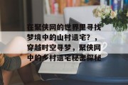 在聚侠网的世界里寻找梦境中的山村遗宅?,穿越时空寻梦,聚侠网中的乡村遗宅秘密探秘