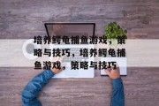 培养鳄龟捕鱼游戏,策略与技巧,培养鳄龟捕鱼游戏,策略与技巧 培养鳄龟捕鱼游戏,策略与技巧,培养鳄龟捕鱼游戏,策略与技巧