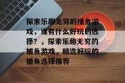 探索乐趣无穷的捕鱼游戏,谁有什么好玩的选择?,探索乐趣无穷的捕鱼游戏,精选好玩的捕鱼选择推荐 探索乐趣无穷的捕鱼游戏,谁有什么好玩的选择?,探索乐趣无穷的捕鱼游戏,精选好玩的捕鱼选择推荐