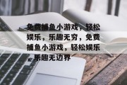 免费捕鱼小游戏,轻松娱乐,乐趣无穷,免费捕鱼小游戏,轻松娱乐,乐趣无边界 免费捕鱼小游戏,轻松娱乐,乐趣无穷,免费捕鱼小游戏,轻松娱乐,乐趣无边界