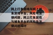 网上打鱼游戏与网上捕鱼游戏平台,风险与法律问题,网上打鱼游戏与捕鱼平台的风险及法律问题探讨 网上打鱼游戏与网上捕鱼游戏平台,风险与法律问题,网上打鱼游戏与捕鱼平台的风险及法律问题探讨