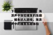 下载捕鱼达人游戏,海浪声中体验捕鱼的乐趣,捕鱼达人游戏,海浪声中的捕鱼乐趣体验 下载捕鱼达人游戏,海浪声中体验捕鱼的乐趣,捕鱼达人游戏,海浪声中的捕鱼乐趣体验