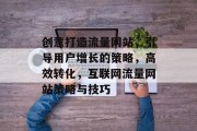 创意打造流量网站，引导用户增长的策略，高效转化，互联网流量网站策略与技巧