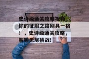 史诗级通关攻略视频，你的征服之路别具一格！，史诗级通关攻略，解锁无尽挑战!