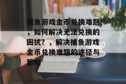 捕鱼游戏金币兑换难题,如何解决无法兑换的困扰?,解决捕鱼游戏金币兑换难题的途径与策略 捕鱼游戏金币兑换难题,如何解决无法兑换的困扰?,解决捕鱼游戏金币兑换难题的途径与策略